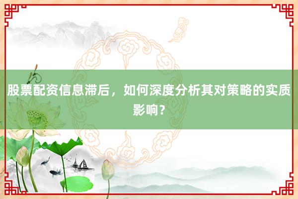 股票配资信息滞后，如何深度分析其对策略的实质影响？