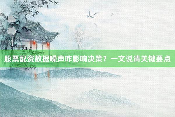 股票配资数据噪声咋影响决策？一文说清关键要点