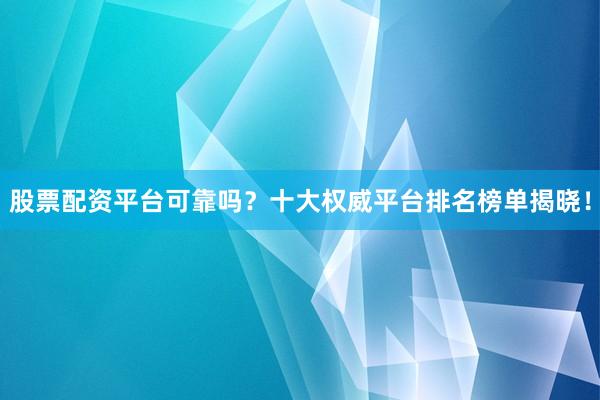 股票配资平台可靠吗？十大权威平台排名榜单揭晓！