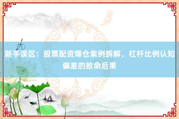 新手误区：股票配资爆仓案例拆解，杠杆比例认知偏差的致命后果
