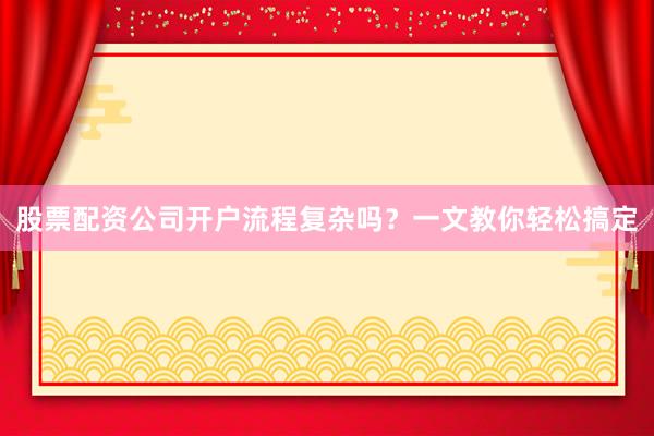 股票配资公司开户流程复杂吗？一文教你轻松搞定