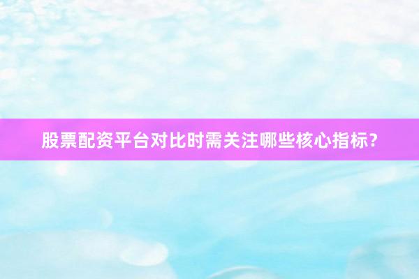 股票配资平台对比时需关注哪些核心指标?