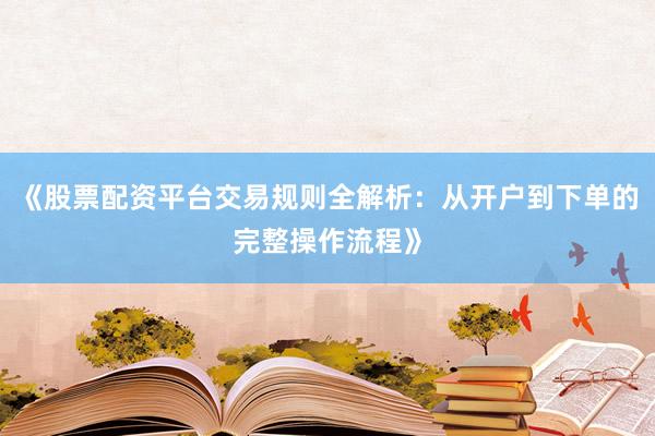 《股票配资平台交易规则全解析：从开户到下单的完整操作流程》