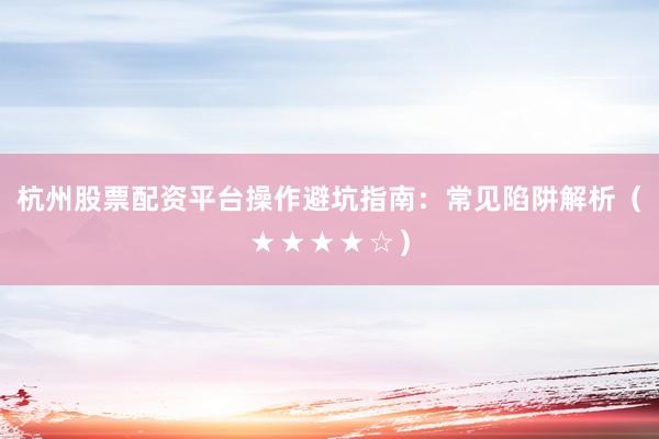 杭州股票配资平台操作避坑指南：常见陷阱解析（★★★★☆）