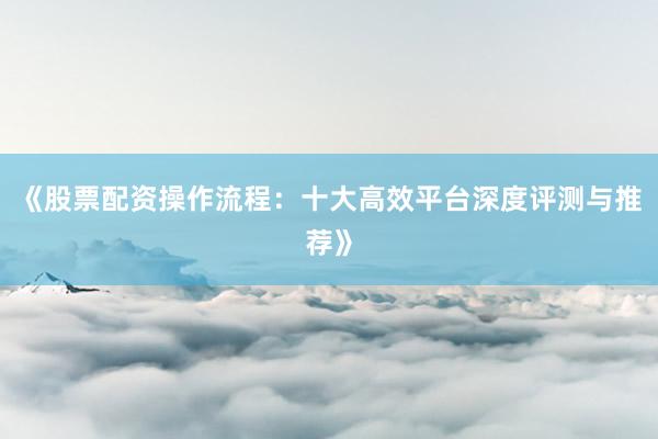 《股票配资操作流程：十大高效平台深度评测与推荐》