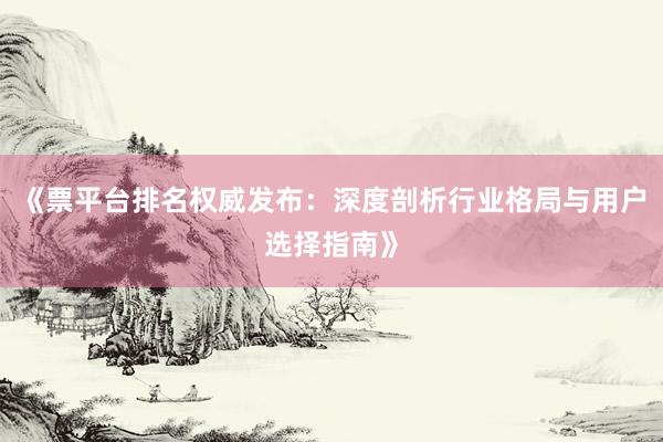 《票平台排名权威发布：深度剖析行业格局与用户选择指南》