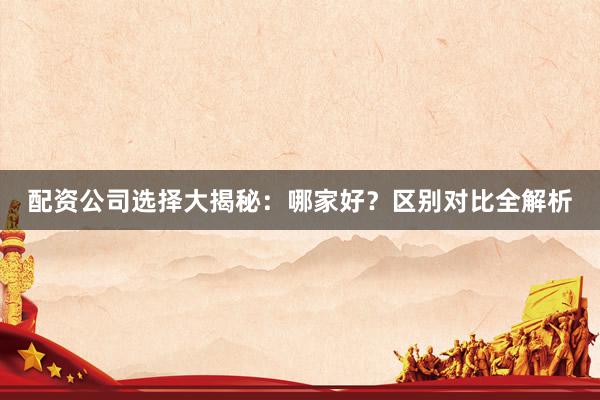 配资公司选择大揭秘：哪家好？区别对比全解析