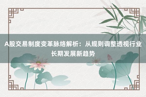 A股交易制度变革脉络解析：从规则调整透视行业长期发展新趋势