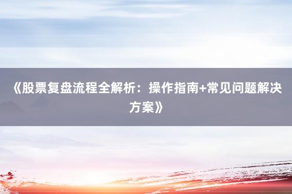 《股票复盘流程全解析：操作指南+常见问题解决方案》