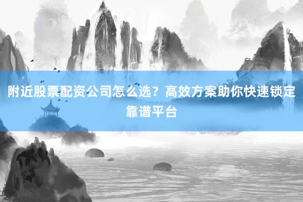 附近股票配资公司怎么选？高效方案助你快速锁定靠谱平台