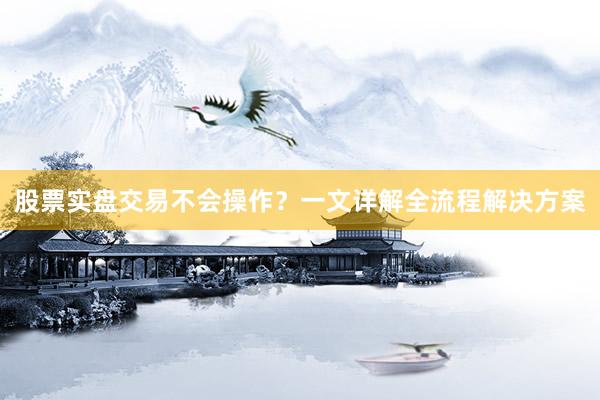 股票实盘交易不会操作？一文详解全流程解决方案