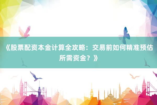 《股票配资本金计算全攻略：交易前如何精准预估所需资金？》