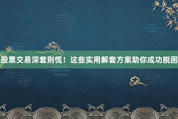 股票交易深套别慌！这些实用解套方案助你成功脱困