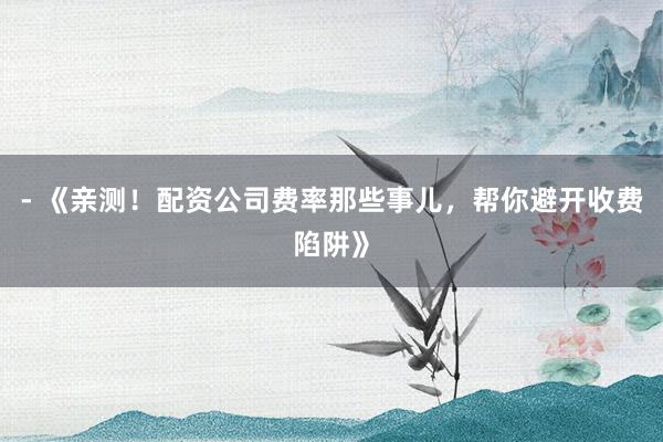 - 《亲测！配资公司费率那些事儿，帮你避开收费陷阱》