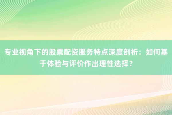 专业视角下的股票配资服务特点深度剖析：如何基于体验与评价作出理性选择？