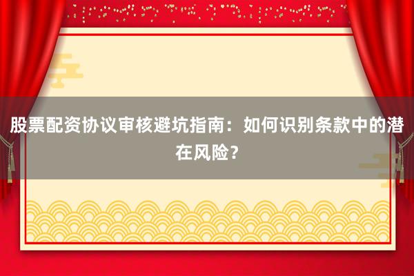 股票配资协议审核避坑指南：如何识别条款中的潜在风险？