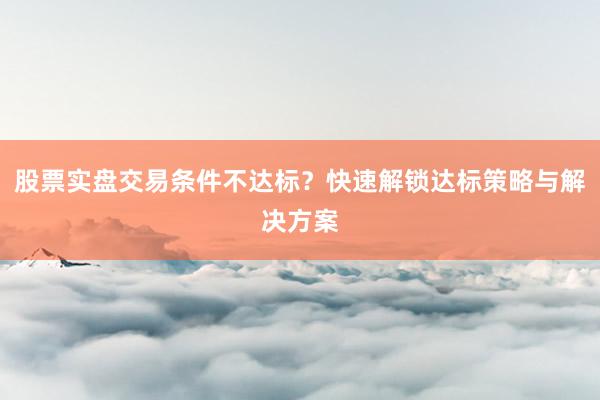 股票实盘交易条件不达标？快速解锁达标策略与解决方案