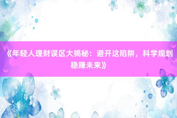 《年轻人理财误区大揭秘：避开这陷阱，科学规划稳赚未来》