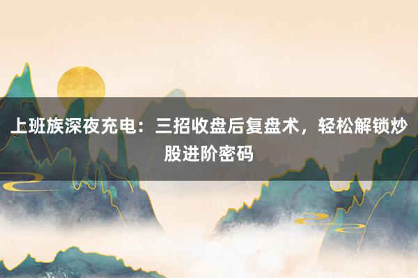 上班族深夜充电：三招收盘后复盘术，轻松解锁炒股进阶密码