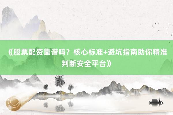 《股票配资靠谱吗？核心标准+避坑指南助你精准判断安全平台》