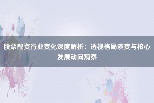 股票配资行业变化深度解析：透视格局演变与核心发展动向观察