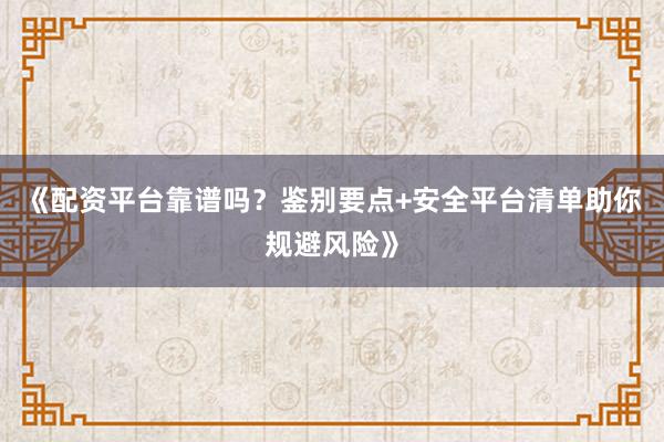 《配资平台靠谱吗?鉴别要点+安全平台清单助你规避风险》