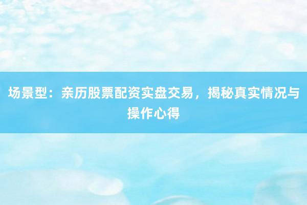 场景型：亲历股票配资实盘交易，揭秘真实情况与操作心得
