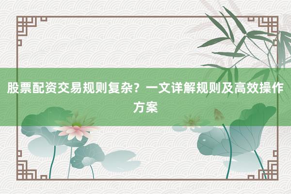 股票配资交易规则复杂？一文详解规则及高效操作方案