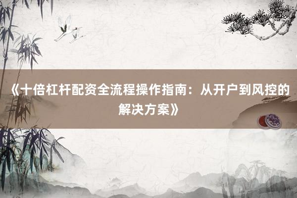《十倍杠杆配资全流程操作指南：从开户到风控的解决方案》