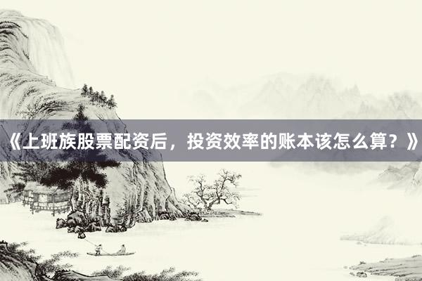 《上班族股票配资后，投资效率的账本该怎么算？》