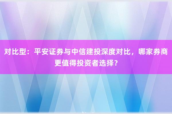 对比型：平安证券与中信建投深度对比，哪家券商更值得投资者选择？