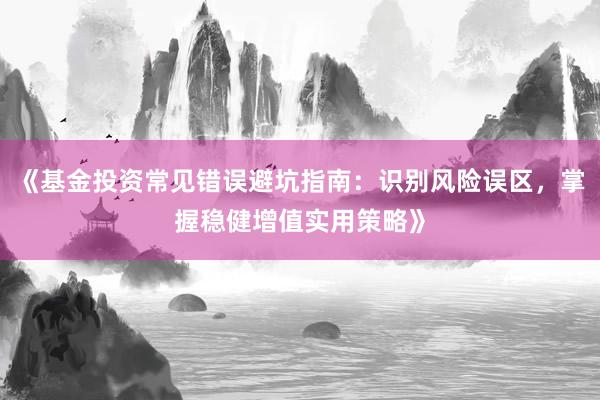 《基金投资常见错误避坑指南：识别风险误区，掌握稳健增值实用策略》