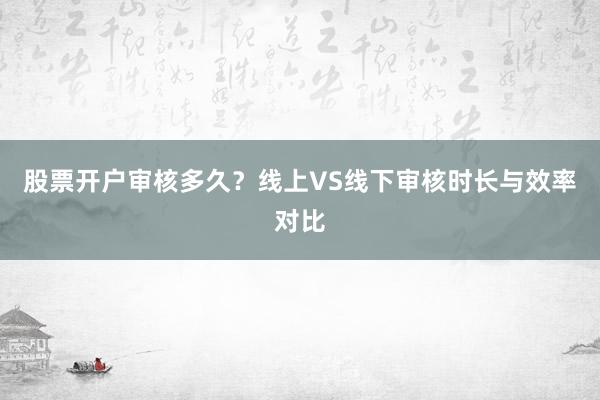 股票开户审核多久？线上VS线下审核时长与效率对比
