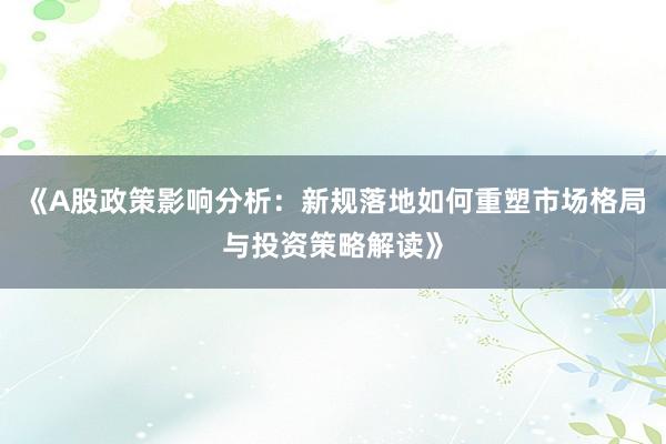 《A股政策影响分析：新规落地如何重塑市场格局与投资策略解读》