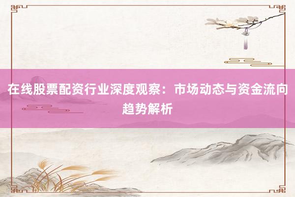 在线股票配资行业深度观察：市场动态与资金流向趋势解析