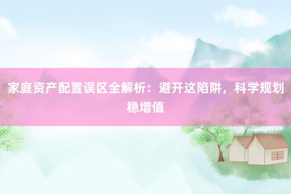 家庭资产配置误区全解析：避开这陷阱，科学规划稳增值