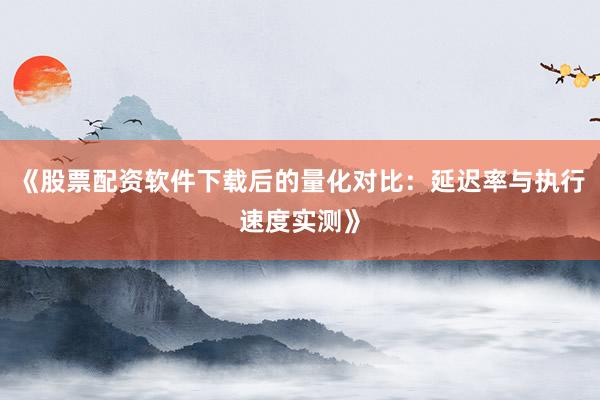 《股票配资软件下载后的量化对比：延迟率与执行速度实测》