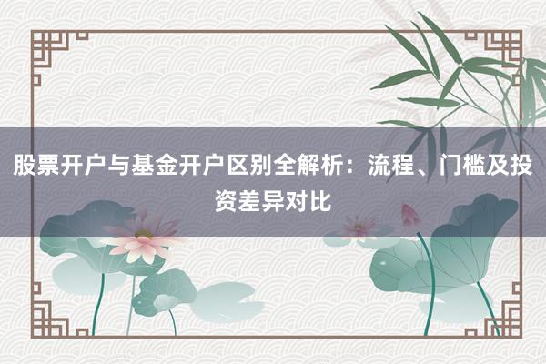 股票开户与基金开户区别全解析：流程、门槛及投资差异对比