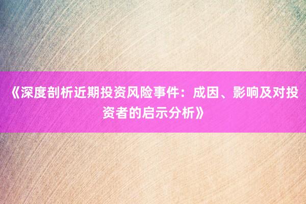 《深度剖析近期投资风险事件：成因、影响及对投资者的启示分析》