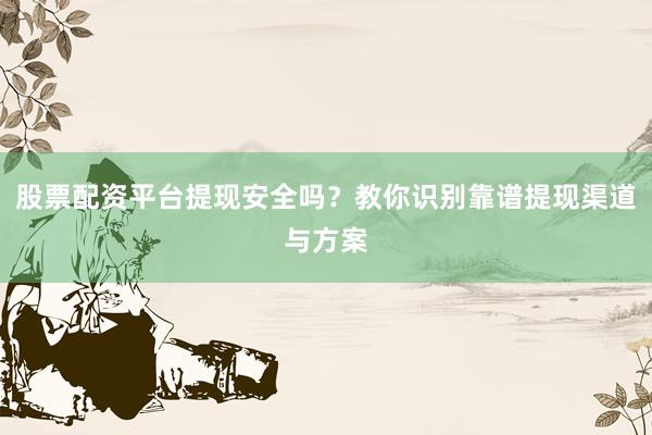股票配资平台提现安全吗？教你识别靠谱提现渠道与方案