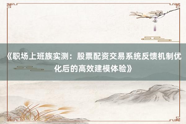 《职场上班族实测：股票配资交易系统反馈机制优化后的高效建模体验》