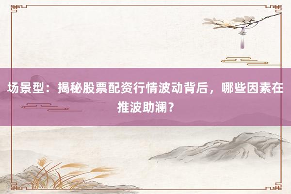场景型：揭秘股票配资行情波动背后，哪些因素在推波助澜？