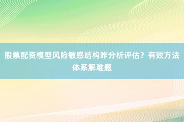 股票配资模型风险敏感结构咋分析评估？有效方法体系解难题