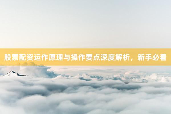 股票配资运作原理与操作要点深度解析，新手必看