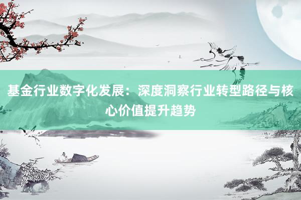 基金行业数字化发展：深度洞察行业转型路径与核心价值提升趋势
