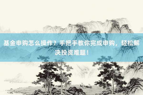 基金申购怎么操作？手把手教你完成申购，轻松解决投资难题！