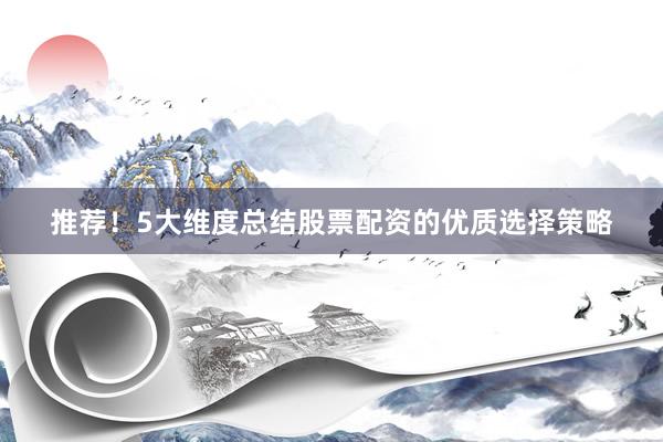 推荐！5大维度总结股票配资的优质选择策略