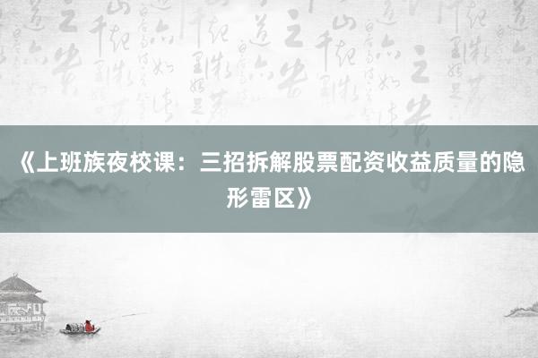 《上班族夜校课：三招拆解股票配资收益质量的隐形雷区》